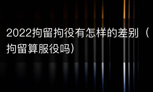 2022拘留拘役有怎样的差别（拘留算服役吗）
