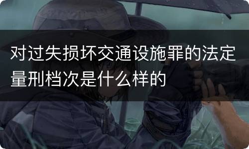 对过失损坏交通设施罪的法定量刑档次是什么样的