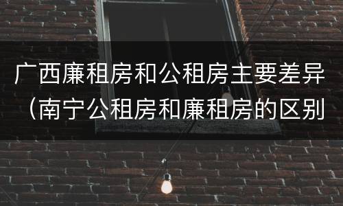 广西廉租房和公租房主要差异（南宁公租房和廉租房的区别）