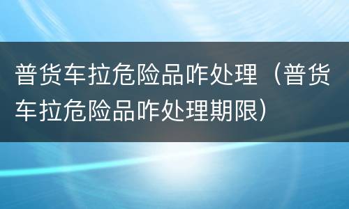 普货车拉危险品咋处理（普货车拉危险品咋处理期限）
