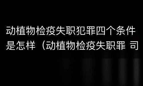动植物检疫失职犯罪四个条件是怎样（动植物检疫失职罪 司法解释）