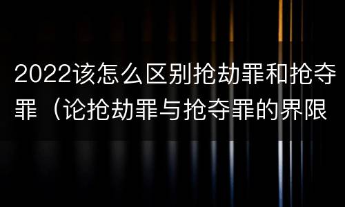 2022该怎么区别抢劫罪和抢夺罪（论抢劫罪与抢夺罪的界限）
