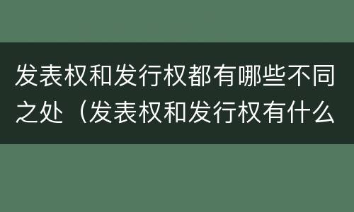发表权和发行权都有哪些不同之处（发表权和发行权有什么区别）