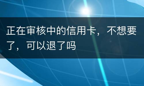 正在审核中的信用卡，不想要了，可以退了吗