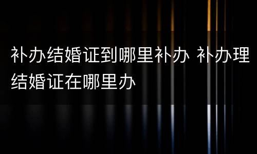 补办结婚证到哪里补办 补办理结婚证在哪里办