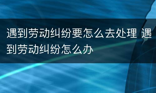 遇到劳动纠纷要怎么去处理 遇到劳动纠纷怎么办