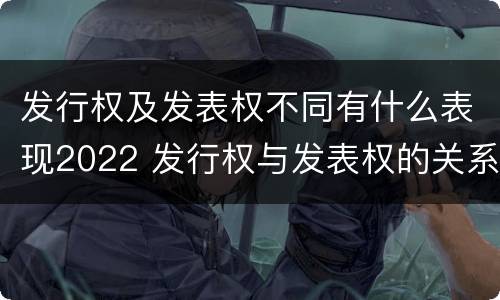 发行权及发表权不同有什么表现2022 发行权与发表权的关系