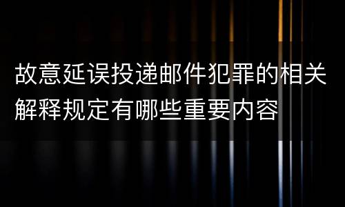 故意延误投递邮件犯罪的相关解释规定有哪些重要内容