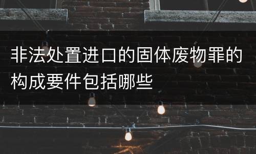 非法处置进口的固体废物罪的构成要件包括哪些