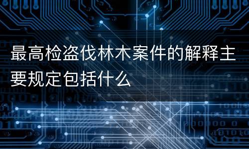 最高检盗伐林木案件的解释主要规定包括什么