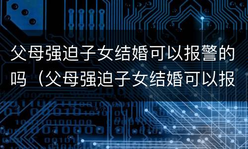 父母强迫子女结婚可以报警的吗（父母强迫子女结婚可以报警的吗知乎）