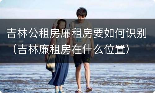吉林公租房廉租房要如何识别（吉林廉租房在什么位置）