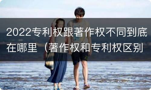 2022专利权跟著作权不同到底在哪里（著作权和专利权区别）