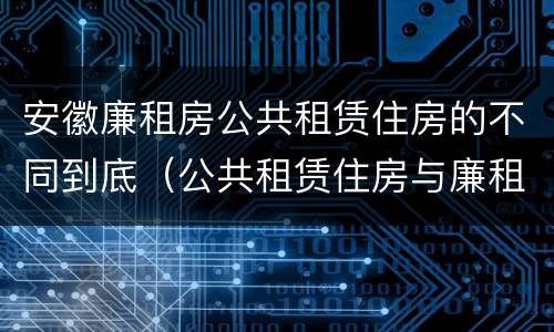 安徽廉租房公共租赁住房的不同到底（公共租赁住房与廉租房的区别）