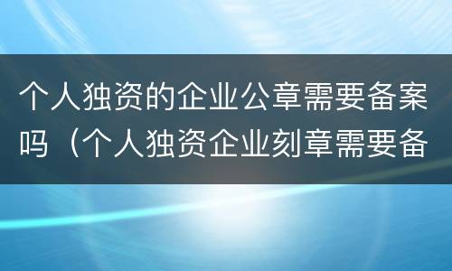 个人独资的企业公章需要备案吗（个人独资企业刻章需要备案吗）