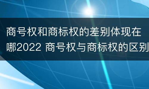 商号权和商标权的差别体现在哪2022 商号权与商标权的区别