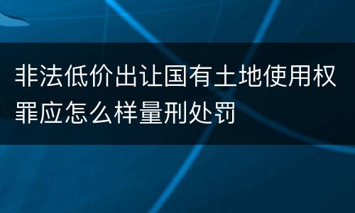 非法低价出让国有土地使用权罪应怎么样量刑处罚