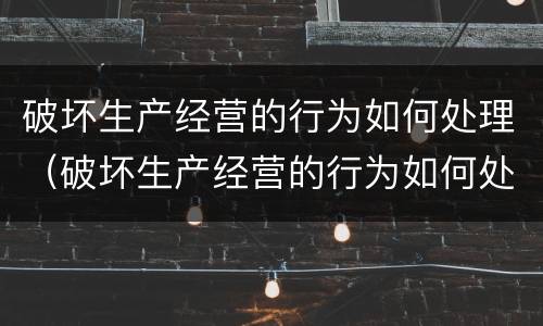 破坏生产经营的行为如何处理（破坏生产经营的行为如何处理呢）