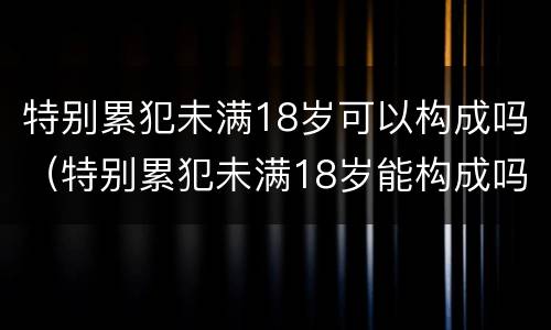 特别累犯未满18岁可以构成吗（特别累犯未满18岁能构成吗）