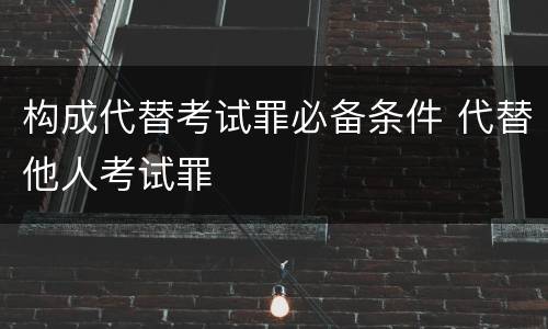 构成代替考试罪必备条件 代替他人考试罪