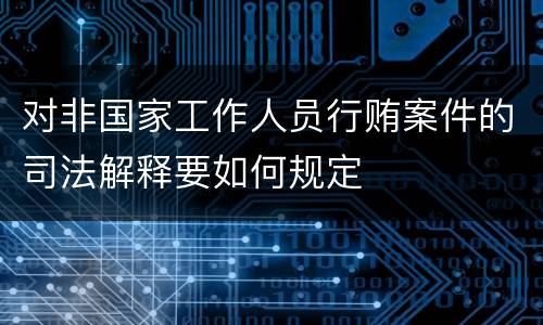 对非国家工作人员行贿案件的司法解释要如何规定