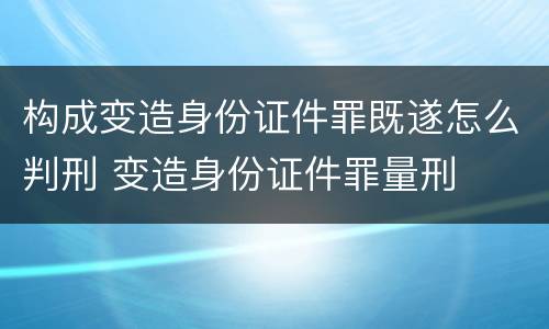 构成变造身份证件罪既遂怎么判刑 变造身份证件罪量刑
