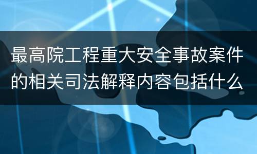 最高院工程重大安全事故案件的相关司法解释内容包括什么