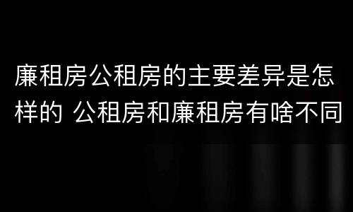 廉租房公租房的主要差异是怎样的 公租房和廉租房有啥不同