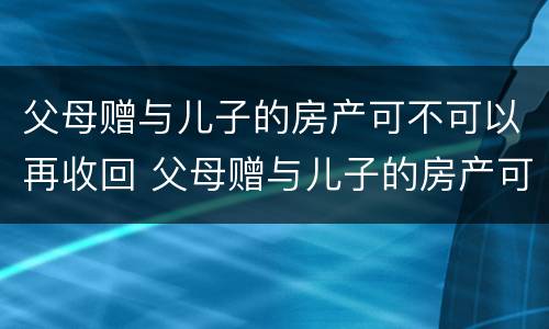 父母赠与儿子的房产可不可以再收回 父母赠与儿子的房产可不可以再收回来