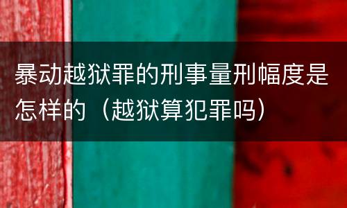 暴动越狱罪的刑事量刑幅度是怎样的（越狱算犯罪吗）