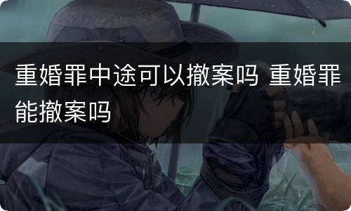 重婚罪中途可以撤案吗 重婚罪能撤案吗