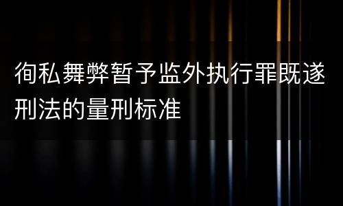 徇私舞弊暂予监外执行罪既遂刑法的量刑标准