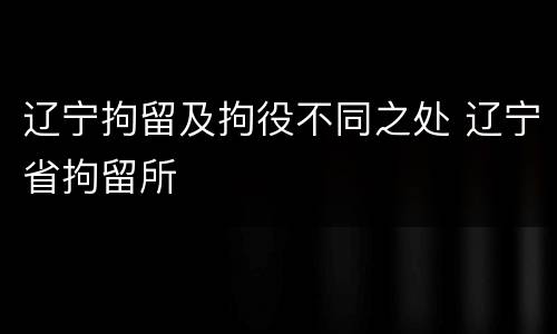 辽宁拘留及拘役不同之处 辽宁省拘留所
