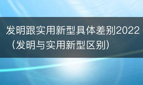 发明跟实用新型具体差别2022（发明与实用新型区别）