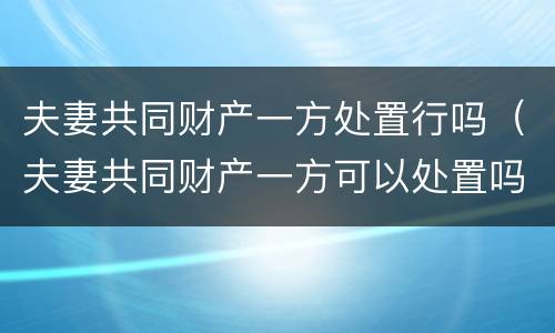 夫妻共同财产一方处置行吗（夫妻共同财产一方可以处置吗）