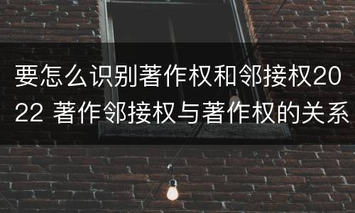 要怎么识别著作权和邻接权2022 著作邻接权与著作权的关系