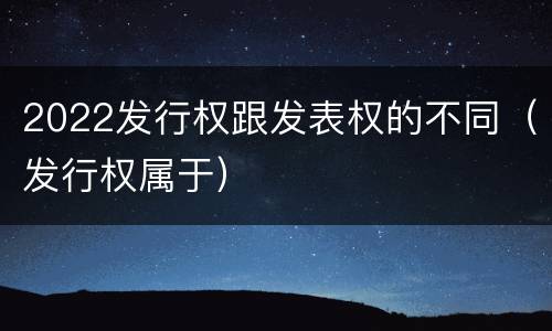 2022发行权跟发表权的不同（发行权属于）
