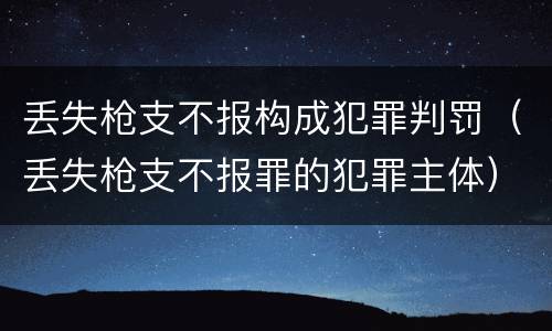 丢失枪支不报构成犯罪判罚（丢失枪支不报罪的犯罪主体）