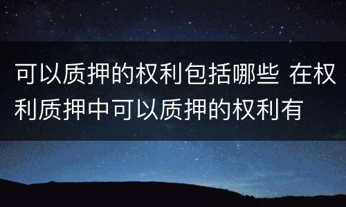 可以质押的权利包括哪些 在权利质押中可以质押的权利有