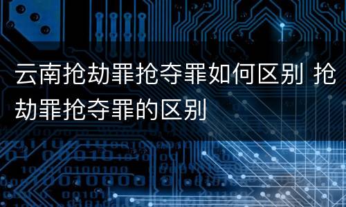 云南抢劫罪抢夺罪如何区别 抢劫罪抢夺罪的区别