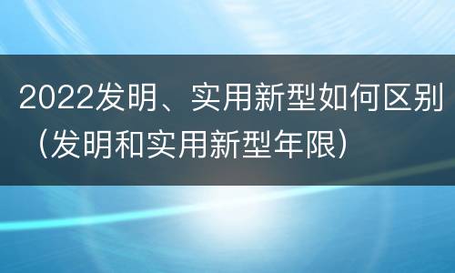 2022发明、实用新型如何区别（发明和实用新型年限）