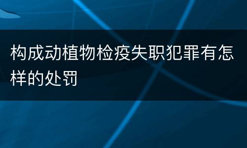 构成动植物检疫失职犯罪有怎样的处罚