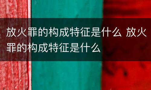 放火罪的构成特征是什么 放火罪的构成特征是什么