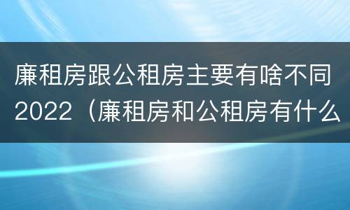 廉租房跟公租房主要有啥不同2022（廉租房和公租房有什么差别）