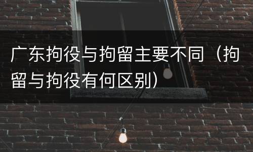 广东拘役与拘留主要不同（拘留与拘役有何区别）