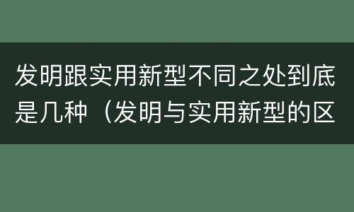 发明跟实用新型不同之处到底是几种（发明与实用新型的区别有）