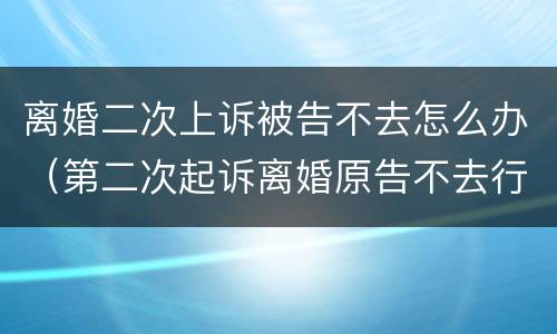 离婚二次上诉被告不去怎么办（第二次起诉离婚原告不去行吗）