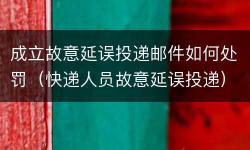 成立故意延误投递邮件如何处罚（快递人员故意延误投递）