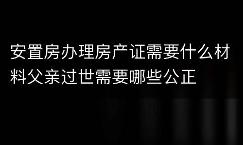 安置房办理房产证需要什么材料父亲过世需要哪些公正