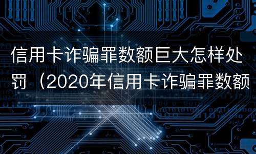 信用卡诈骗罪数额巨大怎样处罚（2020年信用卡诈骗罪数额标准）